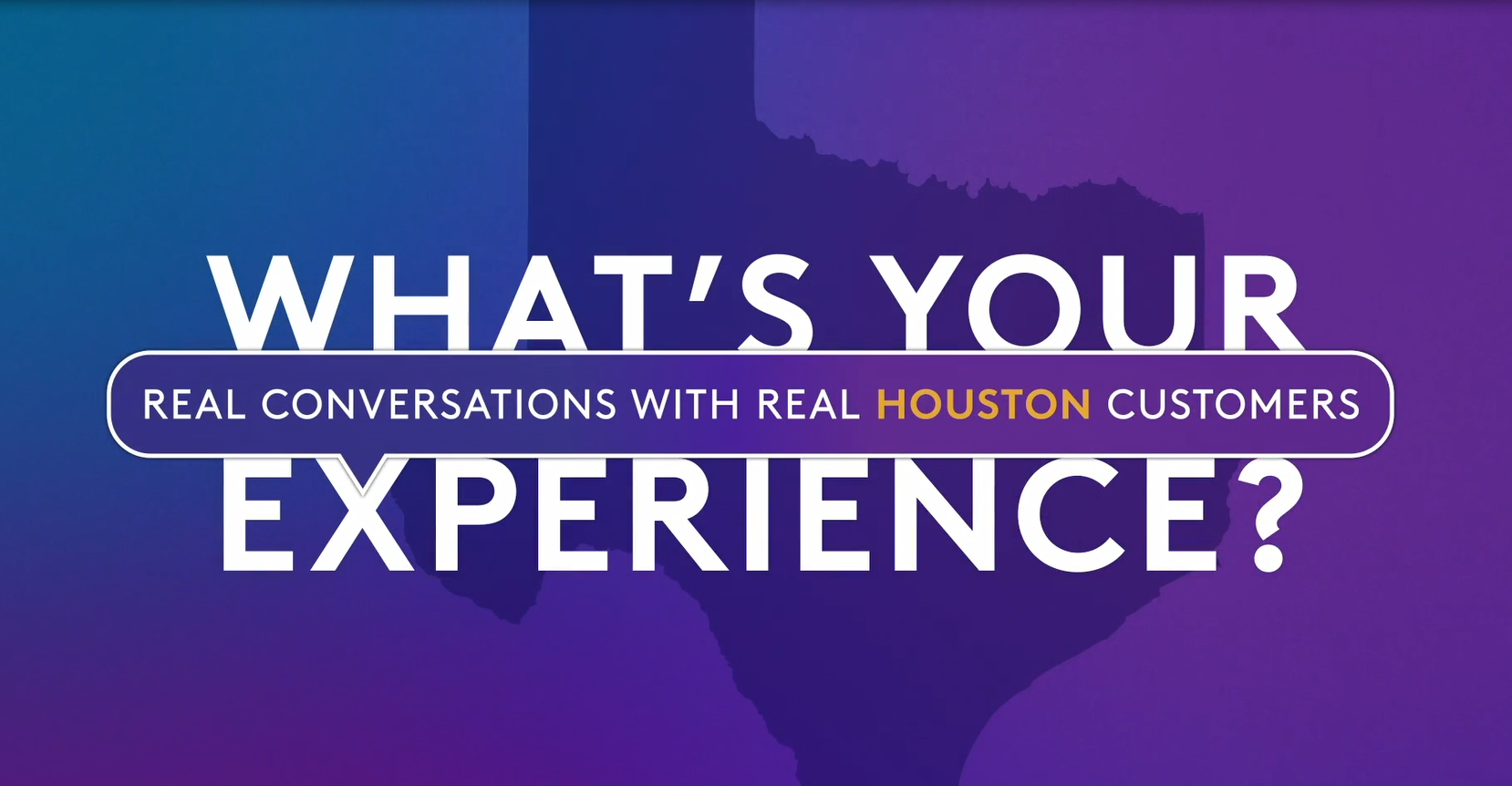 Text: What's Your Experience? Real Conversations with Real Houston Customers.